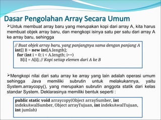 Dasar Pengolahan Array Secara Umum
// Buat objek array baru, yang panjangnya sama dengan panjang A
int[] B = new int[A.length];
for (int i = 0; i < A.length; i++)
B[i] = A[i]; // Kopi setiap elemen dari A ke B
Untuk membuat array baru yang merupakan kopi dari array A, kita harus
membuat objek array baru, dan mengkopi isinya satu per satu dari array A
ke array baru, sehingga
Mengkopi nilai dari satu array ke array yang lain adalah operasi umum
sehingga Java memiliki subrutin untuk melakukannya, yaitu
System.arraycopy(), yang merupakan subrutin anggota statik dari kelas
standar System. Deklarasinya memiliki bentuk seperti :
public static void arraycopy(Object arraySumber, int
indeksAwalSumber, Object arrayTujuan, int indeksAwalTujuan,
int jumlah)
 
