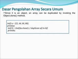Dasar Pengolahan Array Secara Umum
int[] a = {22, 44, 66, 88};
print(a);
int[] b = (int[])a.clone(); // duplicate a[] in b[]
print(b);
Since it is an object, an array can be duplicated by invoking the
Object.clone() method,
 