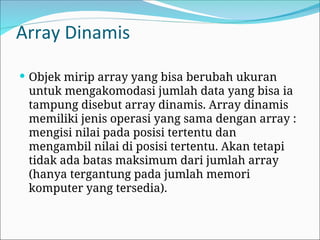 Array Dinamis
 Objek mirip array yang bisa berubah ukuran
untuk mengakomodasi jumlah data yang bisa ia
tampung disebut array dinamis. Array dinamis
memiliki jenis operasi yang sama dengan array :
mengisi nilai pada posisi tertentu dan
mengambil nilai di posisi tertentu. Akan tetapi
tidak ada batas maksimum dari jumlah array
(hanya tergantung pada jumlah memori
komputer yang tersedia).
 