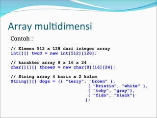 Array multidimensi
Contoh :
// Elemen 512 x 128 dari integer array
int[][] twoD = new int[512][128];
// karakter array 8 x 16 x 24
char[][][] threeD = new char[8][16][24];
// String array 4 baris x 2 kolom
String[][] dogs = {{ "terry", "brown" },
{ "Kristin", "white" },
{ "toby", "gray"},
{ "fido", "black"}
};
 