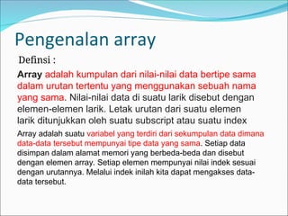 Pengenalan array
Definsi :
Array adalah kumpulan dari nilai-nilai data bertipe sama
dalam urutan tertentu yang menggunakan sebuah nama
yang sama. Nilai-nilai data di suatu larik disebut dengan
elemen-elemen larik. Letak urutan dari suatu elemen
larik ditunjukkan oleh suatu subscript atau suatu index
Array adalah suatu variabel yang terdiri dari sekumpulan data dimana
data-data tersebut mempunyai tipe data yang sama. Setiap data
disimpan dalam alamat memori yang berbeda-beda dan disebut
dengan elemen array. Setiap elemen mempunyai nilai indek sesuai
dengan urutannya. Melalui indek inilah kita dapat mengakses data-
data tersebut.
 