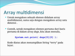 Array multidimensi
 Untuk mengakses sebuah elemen didalam array
multidimensi, sama saja dengan mengakses array satu
dimensi .
 Contoh, untuk mengakses elemen pertama dari baris
pertama di dalam array dogs, kita akan menulis,
System.out.print( dogs[0][0] );
Kode diatas akan menampilkan String “terry” pada
layar.
 