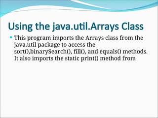 Using the java.util.Arrays Class
 This program imports the Arrays class from the
java.util package to access the
sort(),binarySearch(), fill(), and equals() methods.
It also imports the static print() method from
 
