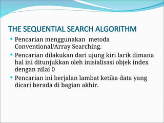 THE SEQUENTIAL SEARCH ALGORITHM
 Pencarian menggunakan metoda
Conventional/Array Searching.
 Pencarian dilakukan dari ujung kiri larik dimana
hal ini ditunjukkan oleh inisialisasi objek index
dengan nilai 0
 Pencarian ini berjalan lambat ketika data yang
dicari berada di bagian akhir.
 