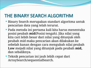 THE BINARY SEARCH ALGORITHM
 Binary Search merupakan standart algoritma untuk
pencarian data yang telah terurut.
 Pada metoda ini pertama kali kita harus menentuka
posisi peubah mid(Posisi tengah). Jika nilai yang
kita cari lebih besar dari nilai yang ditunjuk oleh
peubah mid maka pencarian akan dilakukan ke
sebelah kanan dengan cara mengubah nilai peubah
Low mejadi nilai yang ditunjuk pada peubah mid,
dan sebaliknya.
 Teknik pencarian ini jauh lebih cepat dari
ArraySearch/sequentialSearch.
 