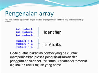 Pengenalan array
Misa lnya, terdapat tiga variabel dengan tipe data int yang memiliki identifier yang berbeda untuk tiap
variabel.
Code di atas bukanlah contoh yang baik untuk
memperlihatkan proses penginisialisasian dan
penggunaan variabel, terutama jika variabel tersebut
digunakan untuk tujuan yang sama.
int number1;
int number2;
int number3;
number1 = 1;
number2 = 2;
number3 = 3;
Identifier
Isi Matriks
 