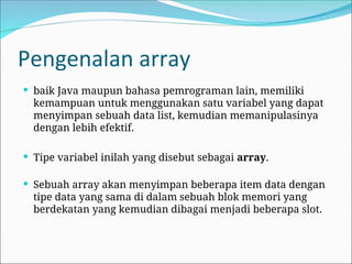 Pengenalan array
 baik Java maupun bahasa pemrograman lain, memiliki
kemampuan untuk menggunakan satu variabel yang dapat
menyimpan sebuah data list, kemudian memanipulasinya
dengan lebih efektif.
 Tipe variabel inilah yang disebut sebagai array.
 Sebuah array akan menyimpan beberapa item data dengan
tipe data yang sama di dalam sebuah blok memori yang
berdekatan yang kemudian dibagai menjadi beberapa slot.
 