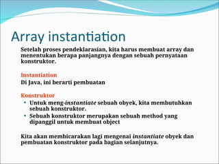 Array instantiation
Setelah proses pendeklarasian, kita harus membuat array dan
menentukan berapa panjangnya dengan sebuah pernyataan
konstruktor.
Instantiation
Di Java, ini berarti pembuatan
Konstruktor
 Untuk meng-instantiate sebuah obyek, kita membutuhkan
sebuah konstruktor.
 Sebuah konstruktor merupakan sebuah method yang
dipanggil untuk membuat object
Kita akan membicarakan lagi mengenai instantiate obyek dan
pembuatan konstruktor pada bagian selanjutnya.
 