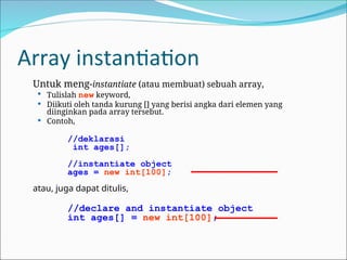 Array instantiation
Untuk meng-instantiate (atau membuat) sebuah array,
 Tulislah new keyword,
 Diikuti oleh tanda kurung [] yang berisi angka dari elemen yang
diinginkan pada array tersebut.
 Contoh,
//deklarasi
int ages[];
//instantiate object
ages = new int[100];
atau, juga dapat ditulis,
//declare and instantiate object
int ages[] = new int[100];
 