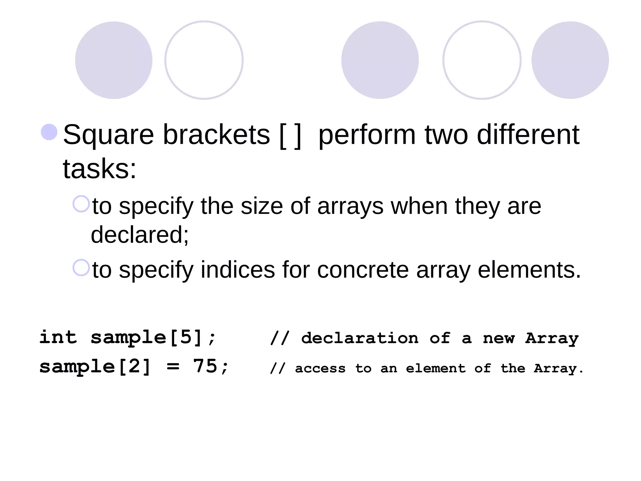 Square brackets [ ]  perform two different tasks:  to specify the size of arrays when they are declared;  to specify indices for concrete array elements.  int sample[5];  // declaration of a new Array sample[2] = 75;  // access to an element of the Array. 