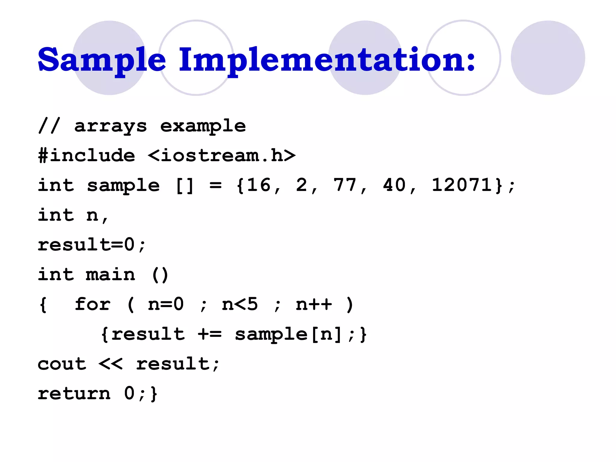 Sample Implementation: // arrays example #include <iostream.h> int sample [] = {16, 2, 77, 40, 12071}; int n,  result=0; int main () {  for ( n=0 ; n<5 ; n++ )  {result += sample[n];}  cout << result;  return 0;}  