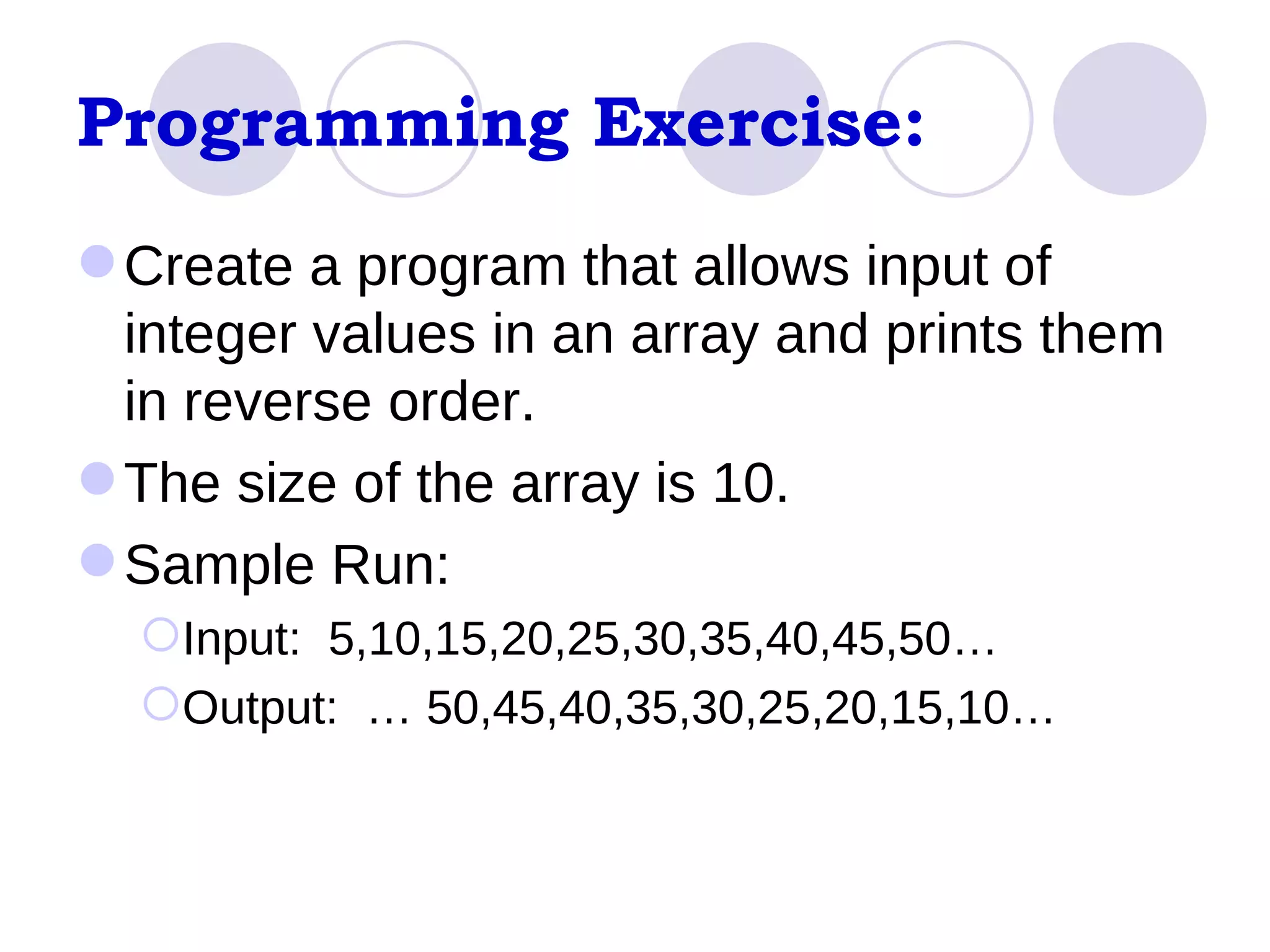 Programming Exercise: Create a program that allows input of integer values in an array and prints them in reverse order. The size of the array is 10. Sample Run: Input:  5,10,15,20,25,30,35,40,45,50… Output:  … 50,45,40,35,30,25,20,15,10… 