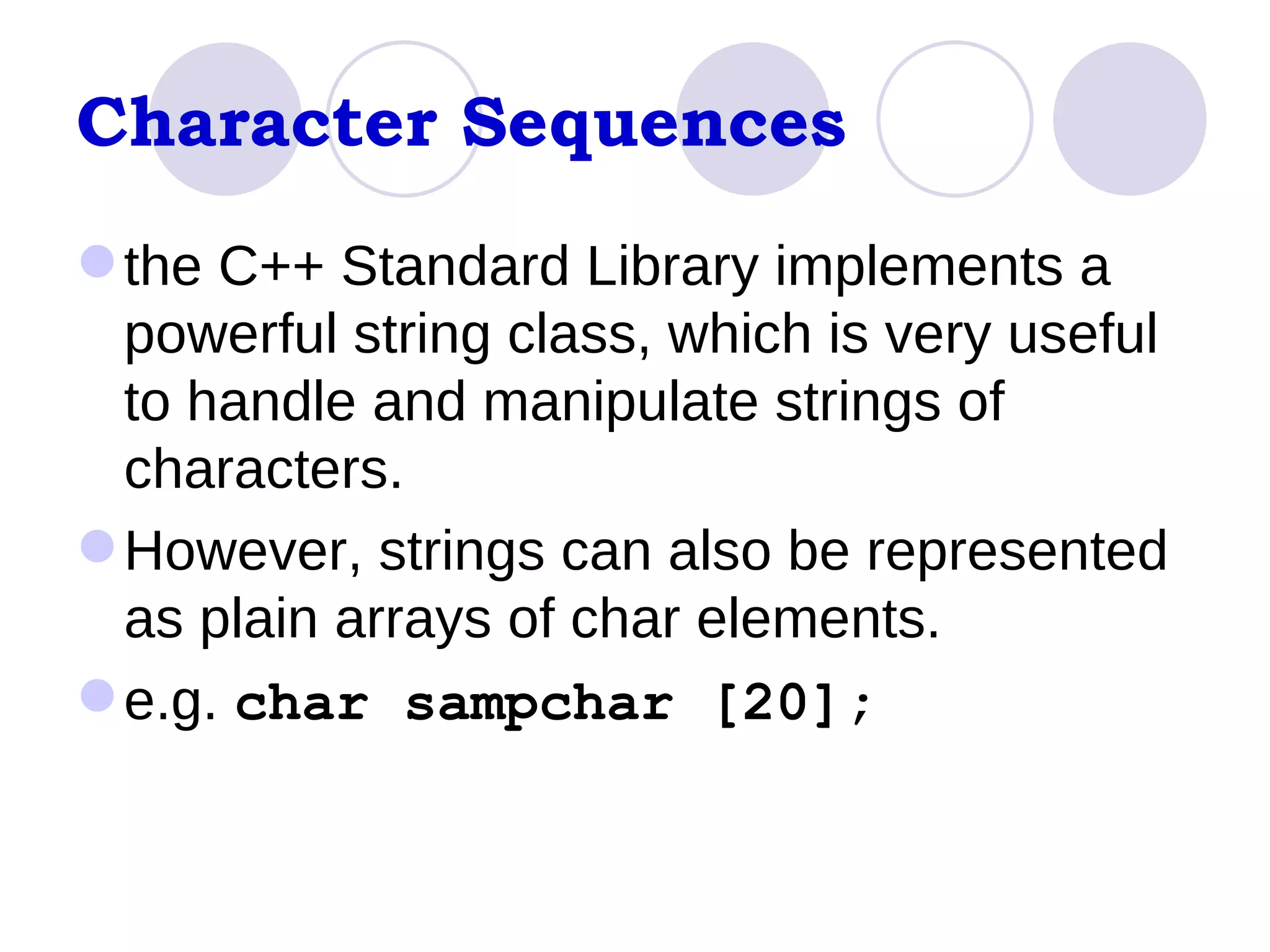 Character Sequences the C++ Standard Library implements a powerful string class, which is very useful to handle and manipulate strings of characters.  However, strings can also be represented as plain arrays of char elements.  e.g.  char sampchar [20];  