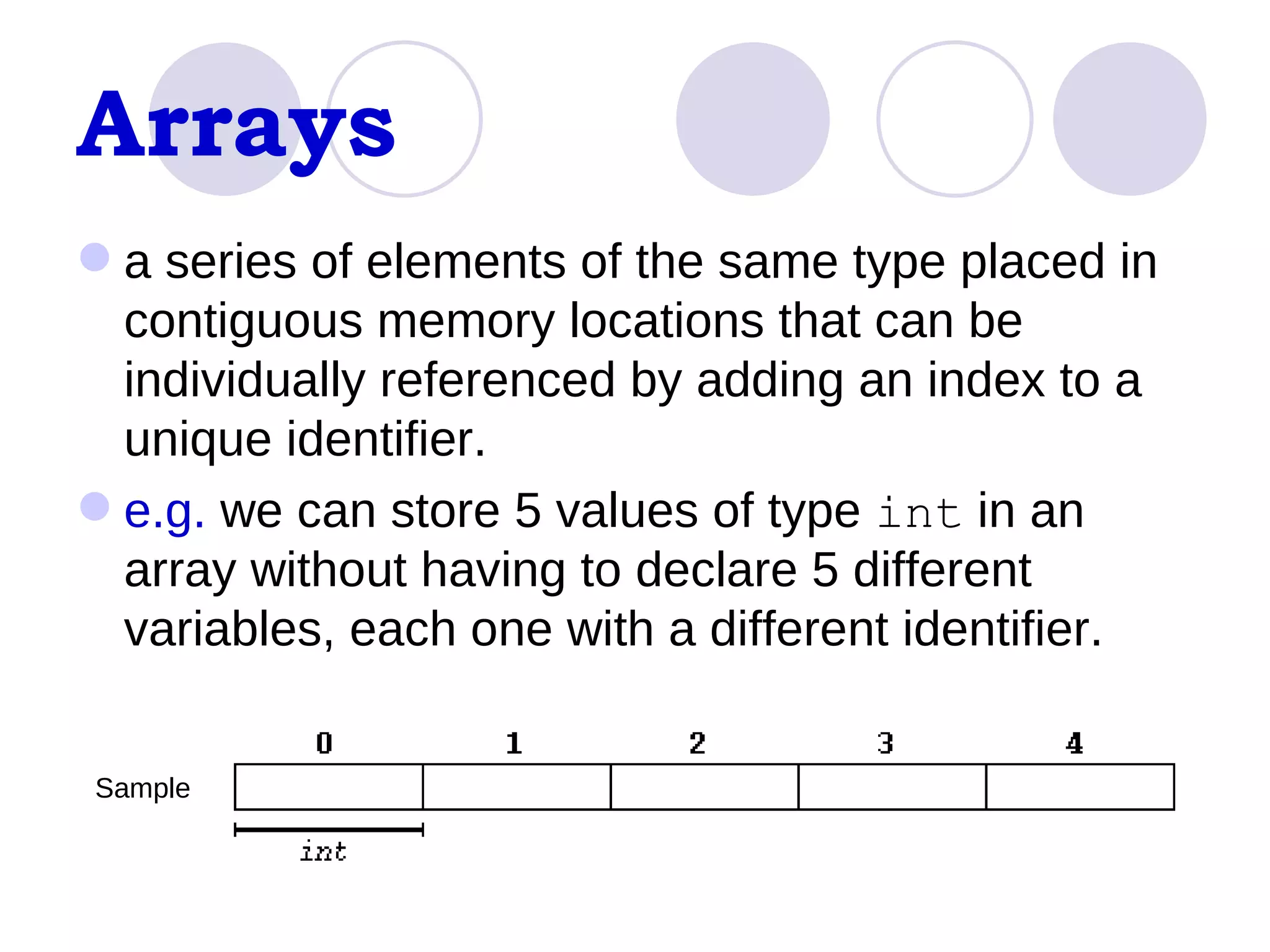 Arrays a series of elements of the same type placed in contiguous memory locations that can be individually referenced by adding an index to a unique identifier.  e.g.  we can store 5 values of type  int  in an array without having to declare 5 different variables, each one with a different identifier.  Sample 