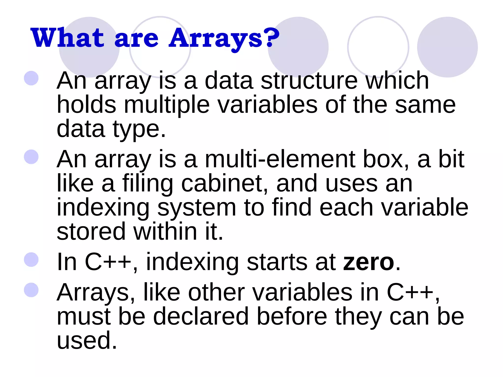 What are Arrays? An array is a data structure which holds multiple variables of the same data type. An array is a multi-element box, a bit like a filing cabinet, and uses an indexing system to find each variable stored within it.  In C++, indexing starts at  zero . Arrays, like other variables in C++, must be declared before they can be used. 