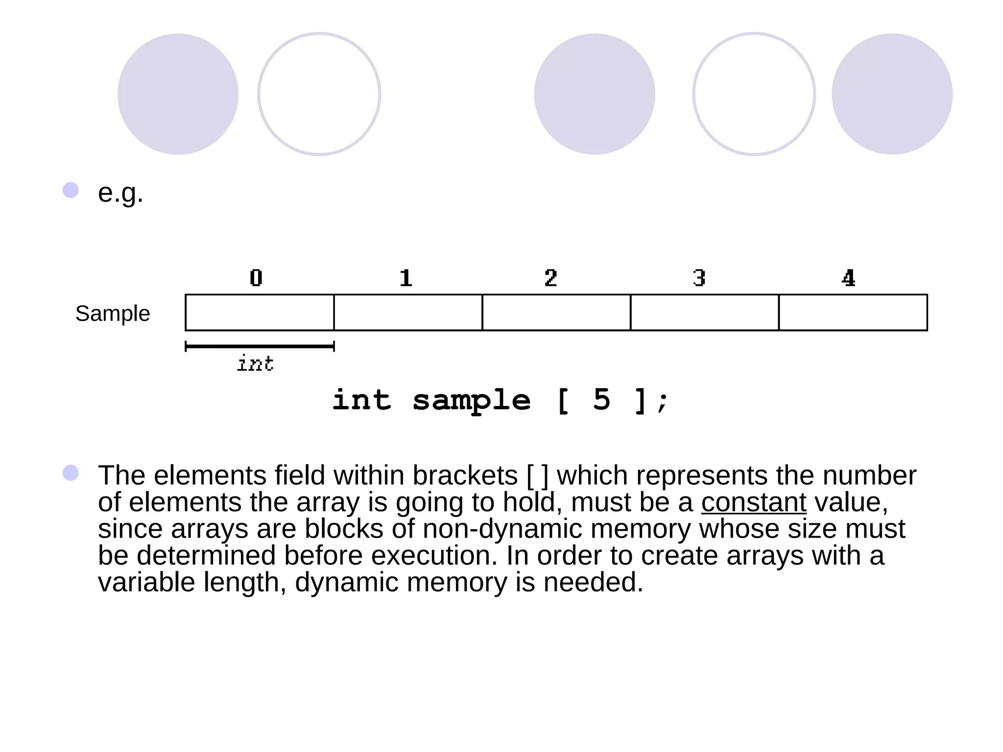 e.g. int sample [ 5 ]; The elements field within brackets [ ] which represents the number of elements the array is going to hold, must be a  constant  value, since arrays are blocks of non-dynamic memory whose size must be determined before execution. In order to create arrays with a variable length, dynamic memory is needed. Sample 