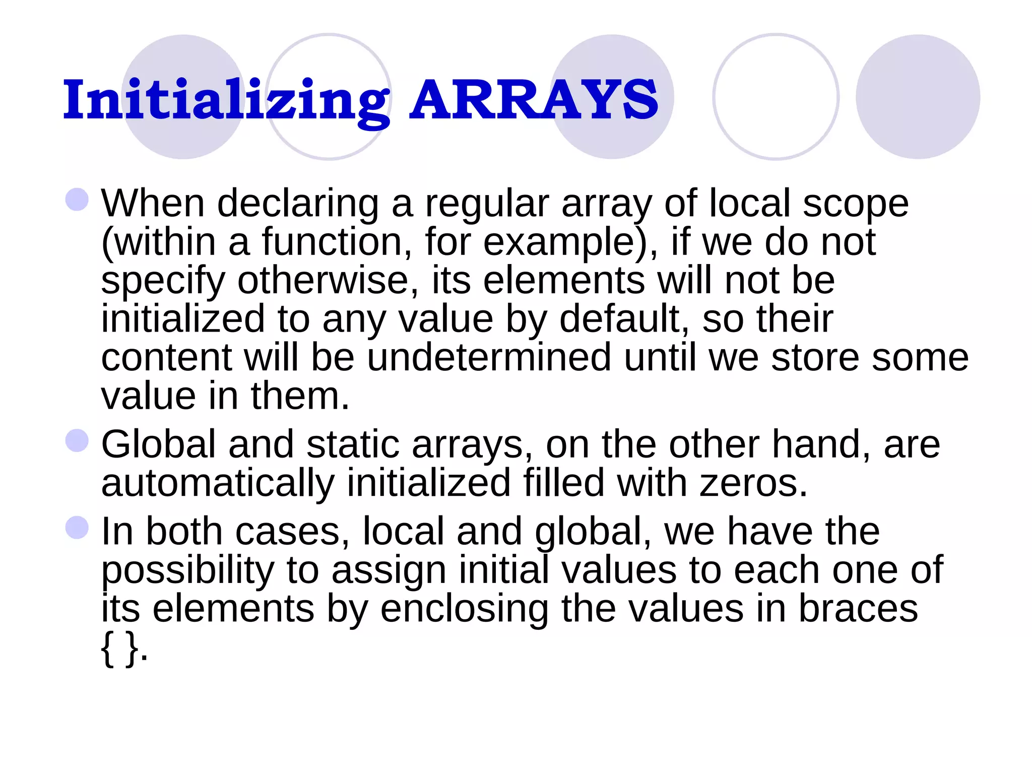 Initializing ARRAYS When declaring a regular array of local scope (within a function, for example), if we do not specify otherwise, its elements will not be initialized to any value by default, so their content will be undetermined until we store some value in them.  Global and static arrays, on the other hand, are automatically initialized filled with zeros.  In both cases, local and global, we have the possibility to assign initial values to each one of its elements by enclosing the values in braces { }.  