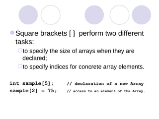 Square brackets [ ]  perform two different tasks:  to specify the size of arrays when they are declared;  to specify indices for concrete array elements.  int sample[5];  // declaration of a new Array sample[2] = 75;  // access to an element of the Array. 
