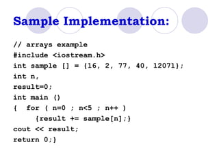 Sample Implementation: // arrays example #include <iostream.h> int sample [] = {16, 2, 77, 40, 12071}; int n,  result=0; int main () {  for ( n=0 ; n<5 ; n++ )  {result += sample[n];}  cout << result;  return 0;}  