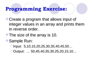 Programming Exercise: Create a program that allows input of integer values in an array and prints them in reverse order. The size of the array is 10. Sample Run: Input:  5,10,15,20,25,30,35,40,45,50… Output:  … 50,45,40,35,30,25,20,15,10… 