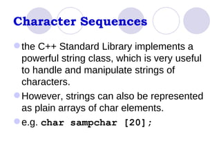Character Sequences the C++ Standard Library implements a powerful string class, which is very useful to handle and manipulate strings of characters.  However, strings can also be represented as plain arrays of char elements.  e.g.  char sampchar [20];  