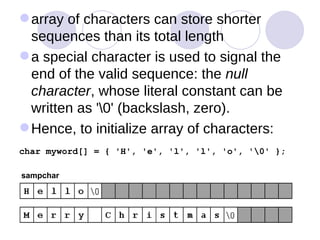 array of characters can store shorter sequences than its total length  a special character is used to signal the end of the valid sequence: the  null character , whose literal constant can be written as '\0' (backslash, zero).  Hence, to initialize array of characters: char myword[] = { 'H', 'e', 'l', 'l', 'o', '\0' };   sampchar 