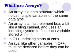 What are Arrays? An array is a data structure which holds multiple variables of the same data type. An array is a multi-element box, a bit like a filing cabinet, and uses an indexing system to find each variable stored within it.  In C++, indexing starts at  zero . Arrays, like other variables in C++, must be declared before they can be used. 