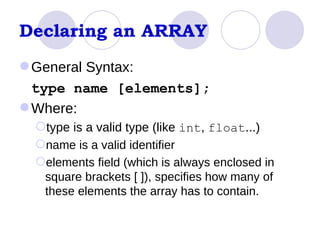 Declaring an ARRAY General Syntax: type name [elements]; Where:  type is a valid type (like  int ,  float ...) name is a valid identifier  elements field (which is always enclosed in square brackets [ ]), specifies how many of these elements the array has to contain.  