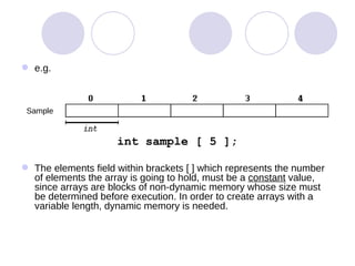 e.g. int sample [ 5 ]; The elements field within brackets [ ] which represents the number of elements the array is going to hold, must be a  constant  value, since arrays are blocks of non-dynamic memory whose size must be determined before execution. In order to create arrays with a variable length, dynamic memory is needed. Sample 