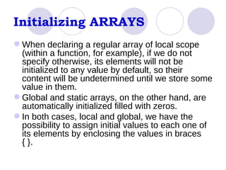 Initializing ARRAYS When declaring a regular array of local scope (within a function, for example), if we do not specify otherwise, its elements will not be initialized to any value by default, so their content will be undetermined until we store some value in them.  Global and static arrays, on the other hand, are automatically initialized filled with zeros.  In both cases, local and global, we have the possibility to assign initial values to each one of its elements by enclosing the values in braces { }.  