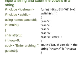 input a string and count the vowels in a
string
#include <iostream>
#include <cstdio>
using namespace std;
int main()
{
char str[20];
int vow=0;
cout<<"Enter a string: ";
gets(str);
for(int i=0; str[i]!='0'; i++)
switch(str[i])
{
case 'a':
case 'e':
case 'i':
case 'o':
case 'u': vow++;
}
cout<<"No. of vowels in the
string "<<str<<" is "<<vow;
}
 