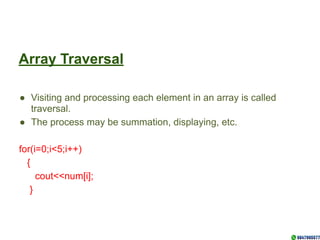 Array Traversal
● Visiting and processing each element in an array is called
traversal.
● The process may be summation, displaying, etc.
for(i=0;i<5;i++)
{
cout<<num[i];
}
 