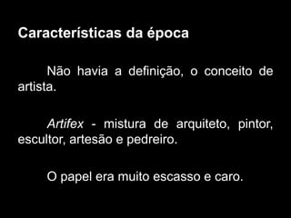 Características da época
Não havia a definição, o conceito de
artista.
Artifex - mistura de arquiteto, pintor,
escultor, artesão e pedreiro.
O papel era muito escasso e caro.
 