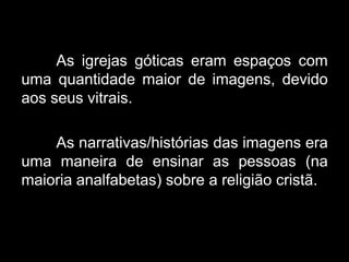 As igrejas góticas eram espaços com
uma quantidade maior de imagens, devido
aos seus vitrais.
As narrativas/histórias das imagens era
uma maneira de ensinar as pessoas (na
maioria analfabetas) sobre a religião cristã.
 