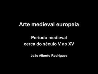 Arte medieval europeia
Período medieval
cerca do século V ao XV
João Alberto Rodrigues
 