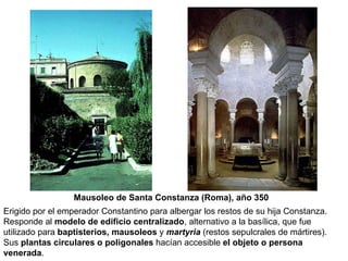 Mausoleo de Santa Constanza (Roma), año 350 Erigido por el emperador Constantino para albergar los restos de su hija Constanza. Responde al  modelo de edificio centralizado , alternativo a la basílica, que fue utilizado para  baptisterios, mausoleos  y   martyria  (restos sepulcrales de mártires). Sus  plantas circulares o poligonales  hacían accesible  el objeto o persona venerada . 