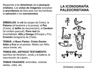 LA ICONOGRAFÍA PALEOCRISTIANA Responde a las  directrices  de la  jerarquía   cristiana . Los  ciclos de imágenes  evocaban la  providencia  de Dios para con los hombres, la  salvación  o los  sacramentos . SÍMBOLOS : la  vid  (la sangre de Cristo), la  Paloma  (el bautismo y la pureza), el  Pez  (Cristo), el  delfín  (la resurrección), el  Cordero  (el cordero pascual),  Pavo   real  (la inmortalidad),  Alfa y Omega  (Principio y Fin),  Crismón  (anagrama de Cristo). TEMAS : el  Buen Pastor ,  Cristo Doctor ,  Adán y Eva  en el paraíso, Madre con Niño, Jesús orante, etc. TEMAS DEL ANTIGUO TESTAMENTO : sacrificio de Abraham, Jonás y la ballena, la resurrección de Lázaro… TEMAS  PAGANOS : amorcillos, victorias aladas, vides, etc. Símbolos cristianos 