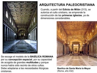 ARQUITECTURA PALEOCRISTIANA Cuando, a partir del  Edicto de Milán  (313), se autoriza el culto cristiano, se emprende la construcción de las  primeras iglesias , ya de dimensiones considerables. Basílica de Santa María la Mayor  (Roma, año 432) Se escoge el modelo de la  BASÍLICA ROMANA  por su  concepción espacial , por su capacidad de acogida de grandes  multitudes  y porque nunca había sido recinto de otros cultos. Debe adaptarse a las necesidades litúrgicas cristianas. 