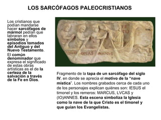 LOS SARCÓFAGOS PALEOCRISTIANOS  Los cristianos que podían mandarse hacer  sarcófagos de mármol  pedían que labraran en ellos  símbolos  y  episodios tomados del Antiguo y del Nuevo Testamento .  El  común denominador  que expresa el significado de estas obras artísticas es el de  la certeza de la salvación a través de la Fe en Dios .  Fragmento de la  tapa de un sarcófago del siglo IV , en donde se aprecia el  motivo de la “nave mística ”. Los nombres grabados cerca de cada uno de los personajes explican quiénes son: IESUS el timonel y los remeros: MARCUS, LVCAS y (IO)ANNES.  Esta escena simboliza la Iglesia como la nave de la que Cristo es el timonel y que guían los Evangelistas. 