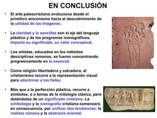 EN CONCLUSIÓN El arte paleocristiano evoluciona desde el primitivo aniconismo hacia el descubrimiento de la  utilidad de las imágenes. La  claridad y la sencillez  son el eje del lenguaje plástico y de los programas iconográficos.  Importa su significado, su valor conceptual . Los artistas, educados en los métodos descriptivos romanos, se fueron concentrando progresivamente en  lo esencial . Como religión libertadora y salvadora, el cristianismo recurre a la representación visual para  adoctrinar a los fieles . Más que a la perfección plástica, recurre a símbolos, o a temas de la mitología clásica, pero dotándolos de un  significado cristiano . La  simbología  y la  iconografía  cristiana comenzará, en consecuencia, por  unificar dos tendencias : la  realista romana  y la  abstracta oriental . 