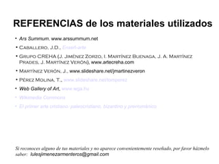 Ars Summum ,  www.arssummum.net Caballero, J.D.,   Enseñ -arte Grupo CREHA  ( J. Jiménez Zorzo, I. Martínez Buenaga, J. A. Martínez Prades, J. Martínez Verón ),   www.artecreha.com Martínez Verón, J.,  www.slideshare.net/jmartinezveron Pérez Molina, T. ,  www.slideshare.net/tomperez Web Gallery of Art ,  www.wga.hu Wikimedia   Commons El primer arte cristiano: paleocristiano, bizantino y prerrománico REFERENCIAS de los materiales utilizados Si reconoces alguno de tus materiales y no aparece convenientemente reseñado, por favor házmelo saber:  [email_address] 
