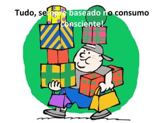 Tudo, se mpre baseado n o consumo  consciente! 