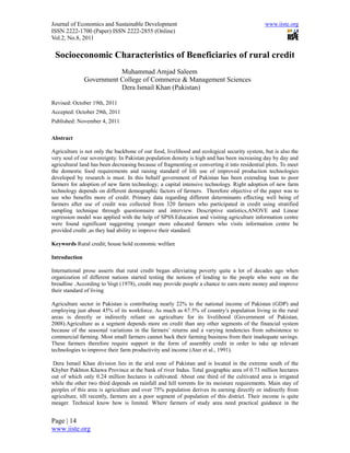 Journal of Economics and Sustainable Development                                              www.iiste.org
ISSN 2222-1700 (Paper) ISSN 2222-2855 (Online)
Vol.2, No.8, 2011

 Socioeconomic Characteristics of Beneficiaries of rural credit
                          Muhammad Amjad Saleem
               Government College of Commerce & Management Sciences
                          Dera Ismail Khan (Pakistan)

Revised: October 19th, 2011
Accepted: October 29th, 2011
Published: November 4, 2011

Abstract

Agriculture is not only the backbone of our food, livelihood and ecological security system, but is also the
very soul of our sovereignty. In Pakistan population density is high and has been increasing day by day and
agricultural land has been decreasing because of fragmenting or converting it into residential plots. To meet
the domestic food requirements and raising standard of life use of improved production technologies
developed by research is must. In this behalf government of Pakistan has been extending loan to poor
farmers for adoption of new farm technology; a capital intensive technology. Right adoption of new farm
technology depends on different demographic factors of farmers. Therefore objective of the paper was to
see who benefits more of credit. Primary data regarding different determinants effecting well being of
farmers after use of credit was collected from 320 farmers who participated in credit using stratified
sampling technique through questionnaire and interview. Descriptive statistics,ANOVE and Linear
regression model was applied with the help of SPSS.Education and visiting agriculture information centre
were found significant suggesting younger more educated farmers who visits information centre be
provided credit ,as they had ability to improve their standard.

Keywords Rural credit; house hold economic welfare

Introduction

International prose asserts that rural credit began alleviating poverty quite a lot of decades ago when
organization of different nations started testing the notions of lending to the people who were on the
breadline .According to Vogt (1978), credit may provide people a chance to earn more money and improve
their standard of living

Agriculture sector in Pakistan is contributing nearly 22% to the national income of Pakistan (GDP) and
employing just about 45% of its workforce. As much as 67.5% of country’s population living in the rural
areas is directly or indirectly reliant on agriculture for its livelihood (Government of Pakistan,
2008).Agriculture as a segment depends more on credit than any other segments of the financial system
because of the seasonal variations in the farmers’ returns and a varying tendencies from subsistence to
commercial farming. Most small farmers cannot back their farming business from their inadequate savings.
These farmers therefore require support in the form of assembly credit in order to take up relevant
technologies to improve their farm productivity and income (Ater et al., 1991).

 Dera Ismail Khan division lies in the arid zone of Pakistan and is located in the extreme south of the
Khyber Pakhton Khawa Province at the bank of river Indus. Total geographic area of 0.73 million hectares
out of which only 0.24 million hectares is cultivated. About one third of the cultivated area is irrigated
while the other two third depends on rainfall and hill torrents for its moisture requirements. Main stay of
peoples of this area is agriculture and over 75% population derives its earning directly or indirectly from
agriculture, till recently, farmers are a poor segment of population of this district. Their income is quite
meager. Technical know how is limited. Where farmers of study area need practical guidance in the


Page | 14
www.iiste.org
 