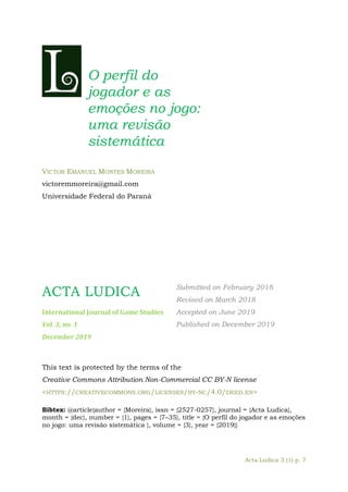 Acta Ludica 3 (1) p. 7
O perfil do
jogador e as
emoções no jogo:
uma revisão
sistemática
VICTOR EMANUEL MONTES MOREIRA
victoremmoreira@gmail.com
Universidade Federal do Paraná
ACTA LUDICA
International Journal of Game Studies
Vol. 3, no. 1
December 2019
Submitted on February 2018
Revised on March 2018
Accepted on June 2019
Published on December 2019
This text is protected by the terms of the
Creative Commons Attribution Non-Commercial CC BY-N license
<HTTPS://CREATIVECOMMONS.ORG/LICENSES/BY-NC/4.0/DEED.EN>
Bibtex: @article{author = {Moreira}, issn = {2527-0257}, journal = {Acta Ludica},
month = {dec}, number = {1}, pages = {7–35}, title = {O perfil do jogador e as emoções
no jogo: uma revisão sistemática }, volume = {3}, year = {2019}}
 