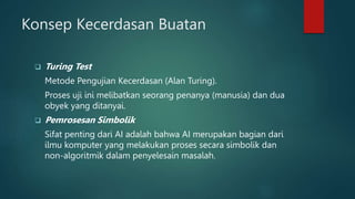 Konsep Kecerdasan Buatan
 Turing Test
Metode Pengujian Kecerdasan (Alan Turing).
Proses uji ini melibatkan seorang penanya (manusia) dan dua
obyek yang ditanyai.
 Pemrosesan Simbolik
Sifat penting dari AI adalah bahwa AI merupakan bagian dari
ilmu komputer yang melakukan proses secara simbolik dan
non-algoritmik dalam penyelesain masalah.
 