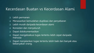 Kecerdasan Buatan vs Kecerdasan Alami
 Lebih permanen
 Menawarkan kemudahan duplikasi dan penyebaran
 Lebih murah daripada kecerdasan alami
 Konsisten dan menyeluruh
 Dapat didokumentasikan
 Dapat mengeksekusi tugas tertentu lebih cepat daripada
manusia
 Dapat menjalankan tugas tertentu lebih baik dari banyak atau
kebanyakan orang.
 