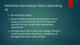 Kelebihan Kecerdasan Alami dibanding
AI
 Bersifat lebih kreatif
 Dapat melakukan proses pembelajaran secara
langsung, sementara AI harus mendapatkan
masukan berupa simbol dan representasi-
representasi
 Menggunakan fokus yang luas sebagai referensi
untuk pengambilan keputusan. Sebaliknya, AI
menggunakan fokus yang sempit
 