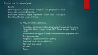 AI PADA APLIKASI KOMERSIAL
 Pengolahan bahasa alami (Natural Language Processing). Contohnya :
“Komputer, tolong hapus semua file!” hanya dengan “delete *.*
<enter>”
 Translator bahasa Inggris ke bahasa Indonesia begitu juga sebaliknya.
 Text Summarization
 Pengenalan Ucapan (speech recognition)
 Telephone untuk penderita bisu tuli
 Alat untuk tuna wicara
 Robotika
 Games
Kelebihan Bahasa Alami
 Kreatif
 Memungkinkan orang untuk menggunakan pengalaman atau
pembelajaran secara langsung.
 Pemikiran manusia dapat digunakan secara luas, sedangkan
kecerdasan buatan sangat terbatas.
 