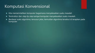 Komputasi Konvensional
 Kita memerintahkan komputer bagaimana menyelesaikan suatu masalah
 Terstruktur dan step by step sampai komputer menyelesaikan suatu masalah
 Berdasar suatu algoritma, tersusun jelas, kemudian algoritma tersebut di terapkan pada
komputer
 