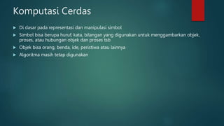 Komputasi Cerdas
 Di dasar pada representasi dan manipulasi simbol
 Simbol bisa berupa huruf, kata, bilangan yang digunakan untuk menggambarkan objek,
proses, atau hubungan objek dan proses tsb
 Objek bisa orang, benda, ide, peristiwa atau lainnya
 Algoritma masih tetap digunakan
 
